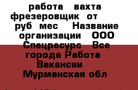 работа . вахта. фрезеровщик. от 50 000 руб./мес. › Название организации ­ ООО Спецресурс - Все города Работа » Вакансии   . Мурманская обл.